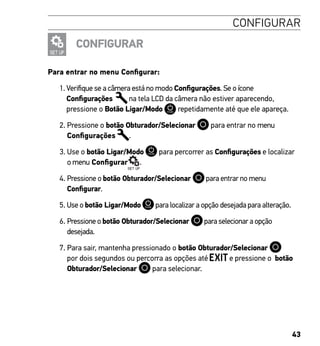 43
CONFIGURAR
CONFIGURAR
Para entrar no menu Configurar:
1. Verifique se a câmera está no modo Configurações. Se o ícone
Configurações na tela LCD da câmera não estiver aparecendo,
pressione o Botão Ligar/Modo repetidamente até que ele apareça.
2. Pressione o botão Obturador/Selecionar para entrar no menu
Configurações .
3. Use o botão Ligar/Modo para percorrer as Configurações e localizar
o menu Configurar .
4. Pressione o botão Obturador/Selecionar para entrar no menu
Configurar.
5. Use o botão Ligar/Modo para localizar a opção desejada para alteração.
6. Pressione o botão Obturador/Selecionar para selecionar a opção
desejada.
7. Para sair, mantenha pressionado o botão Obturador/Selecionar
por dois segundos ou percorra as opções até e pressione o botão
Obturador/Selecionar para selecionar.
 