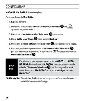46
CONFIGURAR
MODO DE UM BOTÃO (continuação):
Para sair do modo Um Botão:
1. Ligue a câmera.
2. Mantenha pressionado o botão Obturador/Selecionar até
aparecer na janela de LCD.
3. Pressione o botão Obturador/Selecionar para entrar.
4. Use o botão Ligar/Modo para realçar Desligar.
5. Pressione o botão Obturador/Selecionar para selecionar a opção.
6. Para sair, mantenha pressionado o botão Obturador/Selecionar
por dois segundos ou percorra as opções até e pressione o botão
Obturador/Selecionar .
DICA
PRO:
Para interromper o processo de captura (VÍDEO ou LAPSO
DE TEMPO) quando em UM BOTÃO, mantenha pressionado
o botão Obturador/Selecionar por dois segundos. Você
voltará ao menu UM BOTÃO onde pode desligar o modo
UM BOTÃO.
OBSERVAÇÃO: O modo Um Botão é desativado quando a câmera está conectada
ao Wi-Fi Remote ou GoPro App.
 