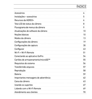 ÍNDICE
Acessórios 4
Instalações + acessórios 5
Recursos da HERO3+ 6
Tela LCD de status da câmera 8
Fluxograma de menus da câmera 9
Atualizações de software da câmera 10
Noções básicas 10
Modos da câmera 13
Configurações da câmera 19
Configurações de captura 30
Configurar 43
Wi-Fi + Wi-Fi Remote 51
Conectando ao aplicativo GoPro 54
Cartões de armazenamento/microSD™ 55
Requisitos do sistema 56
Transferindo arquivos 57
Reprodução 58
Bateria 59
Importantes mensagens de advertência 62
Caixa da câmera 63
Usando os suportes 67
Lidando com o Wi-Fi Remote 69
Atendimento aos clientes 70
 