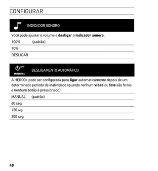 48
CONFIGURAR
INDICADOR SONORO
Você pode ajustar o volume e desligar o indicador sonoro.
100% (padrão)
70%
DESLIGAR
DESLIGAMENTO AUTOMÁTICO
A HERO3+ pode ser configurada para ligar automaticamente depois de um
determinado período de inatividade (quando nenhum vídeo ou foto são feitos
e nenhum botão é pressionado).
MANUAL (padrão)
60 seg
120 seg
300 seg
 