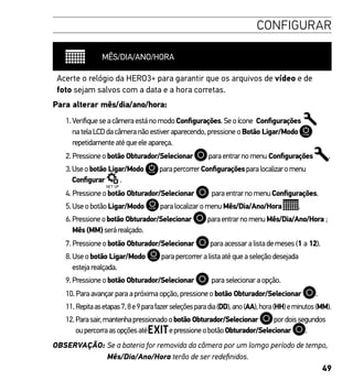 49
CONFIGURAR
MÊS/DIA/ANO/HORA
Acerte o relógio da HERO3+ para garantir que os arquivos de vídeo e de
foto sejam salvos com a data e a hora corretas.
Para alterar mês/dia/ano/hora:
1.VerifiqueseacâmeraestánomodoConfigurações.Seoícone Configurações
natelaLCDdacâmeranãoestiveraparecendo,pressioneoBotão Ligar/Modo
repetidamenteatéqueeleapareça.
2. Pressioneobotão Obturador/Selecionar paraentrarnomenu Configurações .
3.Useobotão Ligar/Modo parapercorrerConfiguraçõesparalocalizaromenu
Configurar .
4. Pressioneobotão Obturador/Selecionar paraentrarnomenuConfigurações.
5.UseobotãoLigar/Modo paralocalizaromenuMês/Dia/Ano/Hora .
6.Pressioneobotão Obturador/Selecionar paraentrarnomenuMês/Dia/Ano/Hora ;
Mês(MM)serárealçado.
7. Pressioneobotão Obturador/Selecionar paraacessaralistademeses(1 a 12).
8.Useobotão Ligar/Modo parapercorreralistaatéqueaseleçãodesejada
estejarealçada.
9.Pressioneobotão Obturador/Selecionar paraselecionaraopção.
10. Paraavançarparaapróximaopção,pressioneobotão Obturador/Selecionar .
11.Repitaasetapas7,8e9parafazerseleçõesparadia(DD),ano(AA),hora(HH)eminutos(MM).
12.Parasair,mantenhapressionadoobotão Obturador/Selecionar pordoissegundos
oupercorraasopçõesaté epressioneobotãoObturador/Selecionar .
OBSERVAÇÃO: Se a bateria for removida da câmera por um lomgo período de tempo,
Mês/Dia/Ano/Hora terão de ser redefinidos.
 