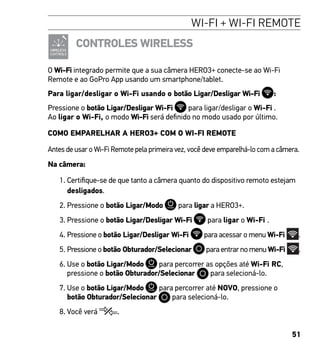 51
WI-FI + WI-FI REMOTE
CONTROLES WIRELESS
O Wi-Fi integrado permite que a sua câmera HERO3+ conecte-se ao Wi-Fi
Remote e ao GoPro App usando um smartphone/tablet.
Para ligar/desligar o Wi-Fi usando o botão Ligar/Desligar Wi-Fi :
Pressione o botão Ligar/Desligar Wi-Fi para ligar/desligar o Wi-Fi .
Ao ligar o Wi-Fi, o modo Wi-Fi será definido no modo usado por último.
COMO EMPARELHAR A HERO3+ COM O WI-FI REMOTE
Antes de usar o Wi-Fi Remote pela primeira vez, você deve emparelhá-lo com a câmera.
Na câmera:
1. Certifique-se de que tanto a câmera quanto do dispositivo remoto estejam
desligados.
2. Pressione o botão Ligar/Modo para ligar a HERO3+.
3. Pressione o botão Ligar/Desligar Wi-Fi para ligar o Wi-Fi .
4. Pressione o botão Ligar/Desligar Wi-Fi para acessar o menu Wi-Fi .
5. Pressione o botão Obturador/Selecionar para entrar no menu Wi-Fi .
6. Use o botão Ligar/Modo para percorrer as opções até Wi-Fi RC,
pressione o botão Obturador/Selecionar para selecioná-lo.
7. Use o botão Ligar/Modo para percorrer até NOVO, pressione o
botão Obturador/Selecionar para selecioná-lo.
8. Você verá .
 