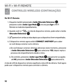 52
WI-FI + WI-FI REMOTE
CONTROLES WIRELESS (CONTINUAÇÃO)
No Wi-Fi Remote:
1. Enquanto mantém pressionado o botão Obturador/Selecionar ,
pressione e solte o botão Ligar/Modo uma vez para ligar o Wi-Fi
Remote no modo de emparelhamento.
2. Quando você vir na tela do dispositivo remoto, pode soltar o botão
Obturador/Selecionar .
3.  aparecerá em ambas as telas depois que os dispositivos forem emparelhados.
4. O dispositivo remoto agora exibirá CONNECT ANOTHER? para saber
se você deseja conectar outra câmera.
a Se você desejar conectar câmeras adicionais neste momento, pressione
o botão Obturador/Selecionar para selecionar YES, depois repita o
processo de emparelhamento desde o início.
b. Do contrário, pressione o botão Ligar/Modo para percorrer as opções
até NO, pressione o botão Obturador/Selecionar para selecioná-lo.
A tela de LCD do dispositivo remoto espelhará a tela LCD da câmera. Você agora
pode usar o dispositivo remoto para controlar a câmera.
 