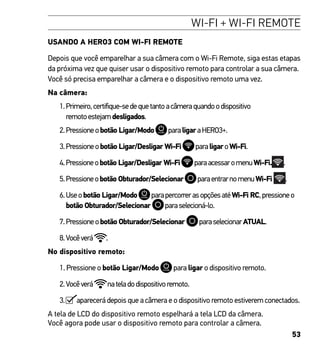 53
WI-FI + WI-FI REMOTE
USANDO A HERO3 COM WI-FI REMOTE
Depois que você emparelhar a sua câmera com o Wi-Fi Remote, siga estas etapas
da próxima vez que quiser usar o dispositivo remoto para controlar a sua câmera.
Você só precisa emparelhar a câmera e o dispositivo remoto uma vez.
Na câmera:
1.Primeiro,certifique-sedequetantoacâmeraquandoodispositivo
remotoestejamdesligados.
2.Pressioneobotão Ligar/Modo paraligaraHERO3+.
3.Pressioneobotão Ligar/Desligar Wi-Fi paraligaroWi-Fi.
4.Pressioneobotão Ligar/Desligar Wi-Fi paraacessaromenuWi-Fi. .
5.Pressioneobotão Obturador/Selecionar paraentrarnomenuWi-Fi .
6.Useobotão Ligar/Modo parapercorrerasopçõesatéWi-Fi RC,pressioneo
botão Obturador/Selecionar paraselecioná-lo.
7.Pressioneobotão Obturador/Selecionar paraselecionarATUAL.
8.Vocêverá .
No dispositivo remoto:
1. Pressione o botão Ligar/Modo para ligar o dispositivo remoto.
2.Vocêverá nateladodispositivoremoto.
3. aparecerá depois que a câmera e o dispositivo remoto estiverem conectados.
A tela de LCD do dispositivo remoto espelhará a tela LCD da câmera.
Você agora pode usar o dispositivo remoto para controlar a câmera.
 