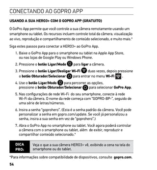 54
CONECTANDO AO GOPRO APP
USANDO A SUA HERO3+ COM O GOPRO APP (GRATUITO)
O GoPro App permite que você controle a sua câmera remotamente usando um
smartphone ou tablet. Os recursos incluem controle total da câmera. visualização
ao vivo, reprodução e compartilhamento de conteúdo selecionado, e muito mais.*
Siga estes passos para conectar a HERO3+ ao GoPro App.
1. Baixe o GoPro App para o smartphone ou tablet na Apple App Store,
ou nas lojas de Google Play ou Windows Phone.
2. Pressione o botão Ligar/Modo para ligar a câmera.  
3. Pressione o botão Ligar/Desligar Wi-Fi duas vezes, depois pressione
o botão Obturador/Selecionar para entrar no menu Wi-Fi .
4. Use o botão Ligar/Modo para percorrer as opções,
pressione o botão Obturador/Selecionar para selecionar GoPro App.
5. Nas configurações de rede Wi-Fi do seu smartphone, conecte à rede
Wi-Fi da câmera. O nome da rede começa com “GOPRO-BP-”, seguido de
uma série de letras/números.
6. Insira a senha “goprohero”. (Esta é a senha padrão da câmera. Você pode
personalizar a senha em gopro.com/update. Se você já personalizou a
senha, insira a sua senha em vez de “goprohero”.)
7. Abra o GoPro App no smartphone ou tablet. Você agora poderá controlar
a câmera com o smartphone ou tablet, além de exibir, reproduzir e
compartilhar conteúdo selecionado.*
DICA
PRO:
Veja o que a sua câmera HERO3+ vê, exibindo a cena na tela do
smartphone ou do tablet.
*Para informações sobre compatibilidade de dispositivos, consulte gopro.com.
 