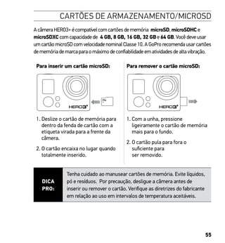 55
CARTÕES DE ARMAZENAMENTO/MICROSD
A câmera HERO3+ é compatível com cartões de memória microSD, microSDHC e
microSDXC com capacidade de 4 GB, 8 GB, 16 GB, 32 GB e 64 GB. Você deve usar
um cartão microSD com velocidade nominal Classe 10. A GoPro recomenda usar cartões
de memória de marca para o máximo de confiabilidade em atividades de alta vibração.
Para inserir um cartão microSD: Para remover o cartão microSD:
1. Deslize o cartão de memória para
dentro da fenda de cartão com a
etiqueta virada para a frente da
câmera.
2. O cartão encaixa no lugar quando
totalmente inserido.
1. Com a unha, pressione
ligeiramente o cartão de memória
mais para o fundo.
2. O cartão pula para fora o
suficiente para
ser removido.
DICA
PRO:
Tenha cuidado ao manusear cartões de memória. Evite líquidos,
pó e resíduos. Por precaução, desligue a câmera antes de
inserir ou remover o cartão. Verifique as diretrizes do fabricante
em relação ao uso em intervalos de temperatura aceitáveis.
 