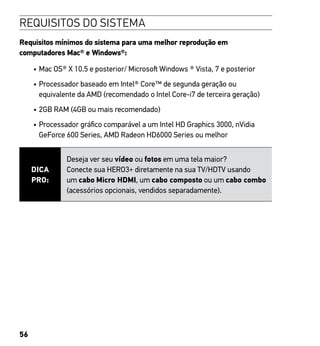 56
REQUISITOS DO SISTEMA
Requisitos mínimos do sistema para uma melhor reprodução em
computadores Mac® e Windows®:
•	Mac OS® X 10.5 e posterior/ Microsoft Windows ® Vista, 7 e posterior
•	Processador baseado em Intel® Core™ de segunda geração ou
equivalente da AMD (recomendado o Intel Core-i7 de terceira geração)
•	2GB RAM (4GB ou mais recomendado)
•	Processador gráfico comparável a um Intel HD Graphics 3000, nVidia
GeForce 600 Series, AMD Radeon HD6000 Series ou melhor
DICA
PRO:
Deseja ver seu vídeo ou fotos em uma tela maior?
Conecte sua HERO3+ diretamente na sua TV/HDTV usando
um cabo Micro HDMI, um cabo composto ou um cabo combo
(acessórios opcionais, vendidos separadamente).
 