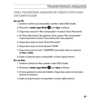 57
TRANSFERINDO ARQUIVOS
PARA TRANSFERIR ARQUIVOS DE VÍDEO E FOTO PARA
UM COMPUTADOR
Em um PC:
1. Conecte a câmera ao computador, usando o cabo USB incluído.
2. Pressione o botão Ligar/Modo para ligar a câmera.
3. Clique duas vezes em “Meu Computador” e localize “Disco Removível”.
4. Se “Disco Removível” não aparecer, feche a pasta “Meu Computador
e abra novamente. O ícone “Disco Removível” deve aparecer.
5. Clique duas vezes no ícone “Disco Removível”.
6. Clique duas vezes no ícone da pasta “DCIM”.
7. Clique duas veze no ícone “100GOPRO” para exibir todos os arquivos
de foto e vídeo.
8. Copie os arquivos para o computador ou disco rígido externo.
Em um Mac:
1. Conecte a câmera ao Mac usando o cabo USB incluído.
2. Pressione o botão Ligar/Modo para ligar a câmera.
3. O ícone aparecerá na área de trabalho. Clique duas vezes no ícone para
acessar os arquivos.
4. Copie os arquivos para o computador ou disco rígido externo.
 