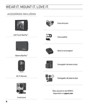 4
ACESSÓRIOS INCLUÍDOS
LCD Touch BacPac™
Bateria BacPac™
Wi-Fi Remote
A estrutura
WEAR IT. MOUNT IT. LOVE IT.
Caixa de pulso
Caixa padrão
Bateria recarregável
Carregador de bateria dual
Carregador de bateria dual
Mais acessórios da HERO3+
disponíveis no gopro.com
 