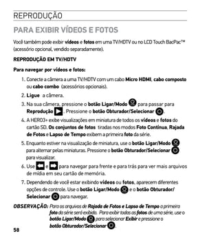 58
REPRODUÇÃO
PARA EXIBIR VÍDEOS E FOTOS
Você também pode exibir vídeos e fotos em uma TV/HDTV ou no LCD Touch BacPac™
(acessório opcional, vendido separadamente).
REPRODUÇÃO EM TV/HDTV
Para navegar por vídeos e fotos:
1. Conecte a câmera a uma TV/HDTV com um cabo Micro HDMI, cabo composto
ou cabo combo (acessórios opcionais).
2. Ligue a câmera.
3. Na sua câmera, pressione o botão Ligar/Modo para passar para
Reprodução . Pressione o botão Obturador/Selecionar .
4. A HERO3+ exibe visualizações em miniatura de todos os vídeos e fotos do
cartão SD. Os conjuntos de fotos tiradas nos modos Foto Contínua, Rajada
de Fotos e Lapso de Tempo exibem a primeira foto da série.
5. Enquanto estiver na visualização de miniatura, use o botão Ligar/Modo
para alternar pelas miniaturas. Pressione o botão Obturador/Selecionar
para visualizar.
6. Use e para navegar para frente e para trás para ver mais arquivos
de mídia em seu cartão de memória.
7. Dependendo de você estar exibindo vídeos ou fotos, aparecem diferentes
opções de controle. Use o botão Ligar/Modo e o botão Obturador/
Selecionar para navegar.
OBSERVAÇÃO: Paraosarquivosde Rajada de Fotos e Lapso de Tempo aprimeira
fotodasérieseráexibida. Paraexibirtodasasfotos deumasérie,useo
botão Ligar/Modo paraselecionarExibirepressioneo
botão Obturador/Selecionar .
 