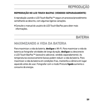 59
REPRODUÇÃO
REPRODUÇÃO NO LCD TOUCH BACPAC (VENDIDO SEPARADAMENTE)
A reprodução usando o LCD Touch BacPac™ segue um processo/procedimento
semelhante ao descrito, com algumas ligeiras variações.
▶Consulte o manual do usuário do LCD Touch BacPac para obter mais
informações.
BATERIA
MAXIMIZANDO A VIDA DA BATERIA
Para maximizar a vida da bateria, desligue o Wi-Fi. Para maximizar a vida da
bateria ao fotografar atividades de longa duração, desligue ou desconecte
o LCD Touch BacPac™ (acessório adicional, vendido separadamente). As
temperaturas excessivamente baixas podem reduzir a vida da bateria. Para
maximizar a vida da bateria em condições frias, mantenha a câmera em lugar
aquecido antes de usar. Fotografar com o modo Protune ligado aumenta o
consumo de energia.
 
