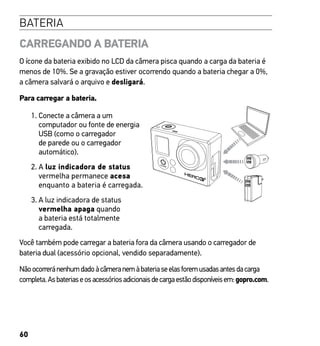 60
BATERIA
CARREGANDO A BATERIA
O ícone da bateria exibido no LCD da câmera pisca quando a carga da bateria é
menos de 10%. Se a gravação estiver ocorrendo quando a bateria chegar a 0%,
a câmera salvará o arquivo e desligará.
Para carregar a bateria.
1. Conecte a câmera a um
computador ou fonte de energia
USB (como o carregador
de parede ou o carregador
automático).
2. A luz indicadora de status
vermelha permanece acesa
enquanto a bateria é carregada.
3. A luz indicadora de status
vermelha apaga quando
a bateria está totalmente
carregada.
Você também pode carregar a bateria fora da câmera usando o carregador de
bateria dual (acessório opcional, vendido separadamente).
Nãoocorreránenhumdadoàcâmeranemàbateriaseelasforemusadasantesdacarga
completa.Asbateriaseosacessóriosadicionaisdecargaestãodisponíveisem:gopro.com.
 