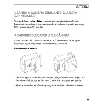 61
BATERIA
USANDO A CÂMERA ENQUANTO ELA ESTÁ
CARREGANDO
Você pode fazer vídeo e fotos enquanto carrega a bateria da câmera.
Basta conectar a câmera a um computador o qualquer dispositivo de carga
USB usando cabo USB incluído.
REMOVENDO A BATERIA DA CÂMERA
A bateria HERO3+ é projetada para encaixar firmemente na câmera para
maximizar a confiabilidade em atividades de alta vibração.
Para remover a bateria:
1. Remova a porta da bateria, colocando o polegar na depressão da porta da
bateria (no lado posterior da câmera) e deslisando-a para a esquerda.
2. Deixe a porta saltar para fora. Pegue a guia de remoção da bateria da câmera.
 