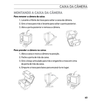 63
CAIXA DA CÂMERA
MONTANDO A CAIXA DA CÂMERA
Para remover a câmera da caixa:
1. Levante a frbnte da trava para soltar a caixa da câmera.
2. Gire a trava para trás e levante para soltar a porta posterior.
3. Abra a porta posterior e remova a câmera.
Slim housing remove camera
Slim housing closed Swapping housing doors
Para prender a câmera na caixa:
1. Abra a caixa e insira a câmera na posição.
2. Feche a porta de trás da caixa.
3. Gire o braço articulado para trás e enganche a trava em cima
da porta de trás da caixa.
4. Empurre a trava para baixo para encaixá-la no lugar.Slim housing insert camera
 