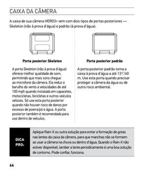 64
CAIXA DA CÂMERA
A caixa de sua câmera HERO3+ vem com dois tipos de portas posteriores —
Skeleton (não à prova d'água) e padrão (à prova d'água).
Porta posterior Skeleton Porta posterior padrão
A porta Skeleton (não à prova d'água)
oferece melhor qualidade de som,
permitindo que mais sons chegue
ao microfone da câmera. Ela reduz o
barulho do vento a velocidades de até
100 mph quando instalada em capacetes,
motocicletas, bicicletas e outros veículos
velozes. Só use esta porta posterior
quando não houver risco de danos por
excesso de poeira/pó e água. A porta
posterior também é recomendada para
uso dentro de veículos.
A porta posterior padrão torna a
caixa à prova d'água a até 131’/40
m. Use esta porta quando precisar
proteger a câmera da água ou de
outro risco ambiental.
DICA
PRO:
Aplique Rain-X ou outra solução para evitar a formação de gotas
nas lentes da caixa da câmera, para que manchas não se formem
ao usar a câmera na chuva ou dentro d'água. Quando o Rain-X não
estiver disponível, lamber a lente periodicamente é uma boa solução
de contorno. Pode confiar, funciona.
 