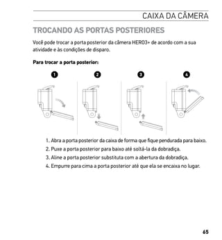 65
CAIXA DA CÂMERA
TROCANDO AS PORTAS POSTERIORES
Você pode trocar a porta posterior da câmera HERO3+ de acordo com a sua
atividade e às condições de disparo.
Para trocar a porta posterior:
1. Abra a porta posterior da caixa de forma que fique pendurada para baixo.
2. Puxe a porta posterior para baixo até soltá-la da dobradiça.
3. Aline a porta posterior substituta com a abertura da dobradiça.
4. Empurre para cima a porta posterior até que ela se encaixa no lugar.
camera Slim housing insert camera
Swapping housing doors
e + Thumb Screw + Slim housing = Complete Unit
 