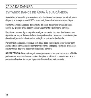 66
CAIXA DA CÂMERA
EVITANDO DANOS DE ÁGUA À SUA CÂMERA
A vedação de borracha que reveste a caixa da câmera forma uma barreira à prova
d'água que protege a sua HERO3+ em condições molhadas e embaixo d'água.
Mantenha limpa a vedação de borracha da caixa da câmera Um único fio de
cabelo ou grão de areia podem causar vazamento e danificar a câmera.
Depois de usar em água salgada, enxágue o exterior da caixa da câmera com
água doce e seque. Deixar de fazer isso pode acabar causando corrosão no pino
da dobradiça e acúmulo de sal na vedação, o que pode danificá-la.
Para limpar a vedação, enxágue com água doce e agite para secar (secar com
pano pode deixar fiapos que comprometeriam a vedação). Reinstale a vedação
nas ranhuras da porta posterior da caixa da câmera.
ADVERTÊNCIA: Deixar de seguir esses passos toda vez que usar a sua HERO3+
pode causar vazamentos que podem danificar ou destruir a sua câmera. A sua
garantia não cobre danos por água resultantes de erro do usuário.
 