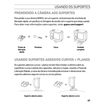 67
USANDO OS SUPORTES
PRENDENDO A CÂMERA AOS SUPORTES
Para preder a sua câmera HERO3+ em um suporte, você precisará de uma fivela de
liberação rápida, um parafuso ou ferragens de acordo com o suporte que esteja usando.
Para obter mais informações sobre suportes, visite: gopro.com/support.
Slim housing remove camera
Slim housing closed Swapping housing doors
Quick Release Buckle + Thumb Screw + Slim housing = Complete Unit
Fivela de
liberação
rápida
Parafuso Caixa Unidade
completa
USANDO SUPORTES ADESIVOS CURVOS + PLANOS
Os suportes adesivos curvos + planos tornam fácil instalar a câmera sobre as
superfícies curvas e planas dos capacetes, veículos e roupas. Usando a Fivela de
Liberação Rápida, a caixa da câmera montada pode encaixar e desencaixar dos
suportes adesivos seguros curvos ou curvos planos.
Suporte adesivo plano Suporte adesivo curvo
 
