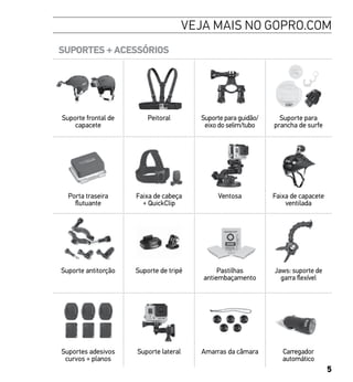 5
VEJA MAIS NO GOPRO.COM
SUPORTES + ACESSÓRIOS
Suporte frontal de
capacete
Peitoral Suporte para guidão/
eixo do selim/tubo
Suporte para
prancha de surfe
Porta traseira
flutuante
Faixa de cabeça
+ QuickClip
Ventosa Faixa de capacete
ventilada
Suporte antitorção Suporte de tripé Pastilhas
antiembaçamento
Jaws: suporte de
garra flexível
Suportes adesivos
curvos + planos
Suporte lateral Amarras da câmara Carregador
automático
 
