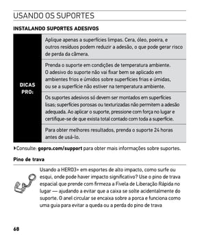 68
USANDO OS SUPORTES
INSTALANDO SUPORTES ADESIVOS
DICAS
PRO:
Aplique apenas a superfícies limpas. Cera, óleo, poeira, e
outros resíduos podem reduzir a adesão, o que pode gerar risco
de perda da câmera.
Prenda o suporte em condições de temperatura ambiente.
O adesivo do suporte não vai fixar bem se aplicado em
ambientes frios e úmidos sobre superfícies frias e úmidas,
ou se a superfície não estiver na temperatura ambiente.
Os suportes adesivos só devem ser montados em superfícies
lisas; superfícies porosas ou texturizadas não permitem a adesão
adequada. Ao aplicar o suporte, pressione com força no lugar e
certifique-se de que exista total contado com toda a superfície.
Para obter melhores resultados, prenda o suporte 24 horas
antes de usá-lo.
▶Consulte: gopro.com/support para obter mais informações sobre suportes.
Pino de trava
Usando a HERO3+ em esportes de alto impacto, como surfe ou
esqui, onde pode haver impacto significativo? Use o pino de trava
espacial que prende com firmeza a Fivela de Liberação Rápida no
lugar — ajudando a evitar que a caixa se solte acidentalmente do
suporte. O anel circular se encaixa sobre a porca e funciona como
uma guia para evitar a queda ou a perda do pino de trava
 