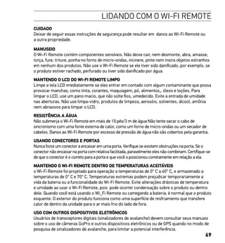 69
LIDANDO COM O WI-FI REMOTE
CUIDADO
Deixar de seguir essas instruções de segurança pode resultar em danos ao Wi-Fi Remote ou
a outra propriedade.
MANUSEIO
O Wi-Fi Remote contém componentes sensíveis. Não deixe cair, nem desmonte, abra, amasse,
torça, fure, triture, ponha no forno de micro-ondas, incinere, pinte nem insira objetos estranhos
em nenhum dos produtos. Não use o Wi-Fi Remote se ele tiver sido danificado, por exemplo, se
o produto estiver rachado, perfurado ou tiver sido danificado por água.
MANTENDO O LCD DO WI-FI REMOTE LIMPO
Limpe a tela LCD imediatamente se eles entrar em contado com algum contaminante que possa
provocar manchas, como tinta, corantes, maquiagem, pó, alimentos,, óleos e loções. Para
limpar o LCD, use um pano macio, que não solte fios, umedecido. Evite a entrada de umidade
nas aberturas. Não use limpa-vidro, produtos de limpeza, aerosóis, solventes, álcool, amônia
nem abrasivos para limpar o LCD.
RESISTÊNCIA A ÁGUA
Não submerja o Wi-Fi Remote em mais de 10 pés/3 m de água Não tente secar o cabo de
sincronismo com uma fonte externa de calor, como um forno de micro-ondas ou um secador de
cabelos. Danos ao Wi-Fi Remote por excesso de pressão de água não são cobertos pela garantia.
USANDO CONECTORES E PORTAS
Nunca force um conector a encaixar em uma porta. Verifique se existem obstruções na porta. Se o
conector não encaixar na porta com relativa facilitada, paravelmente eles não combinam. Certifique-se
de que o conector é o correto para a porta e que você o posicionou corretamente em relação a ela.
MANTENDO O WI-FI REMOTE DENTRO DE TEMPERATURAS ACEITÁVEIS
o Wi-Fi Remote foi projetado para operação a temperaturas de 0° C a 40° C, e armazenado a
temperaturas de 0° C e 70° C. Temperaturas extremas podem prejudicar temporariamente a
vida da bateria ou a funcionalidade do Wi-Fi Remote. Evite alterações drásticas de temperatura
e umidade ao usar o Wi-Fi Remote, pois pode ocorrer condensação sobre o produto ou dentro
dele. Quando você está usando o Wi_Fi Remote ou carregando a bateria, é normal que o produto
esquente. O exterior do produto funciona como uma superfície de resfriamento que transfere
calor de dentro da unidade para o ar mais frio do lado de fora.
USO COM OUTROS DISPOSITIVOS ELETRÔNICOS
Usuários de transceptores digitais (sinalizadores de avalanche) devem consultar seus manuais
sobre o uso de câmeras GoPro e outros dispositivos eletrônicos ou de GPS quando no modo de
pesquisa de sinalizadores de avalanche, para limitar a potencial interferência.
 