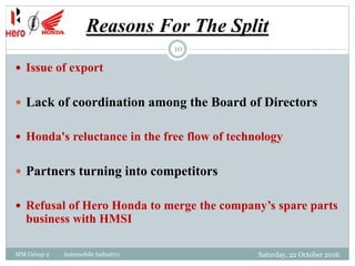 Reasons For The Split
MM Group 2 Automobile Industtry
10
 Issue of export
 Lack of coordination among the Board of Directors
 Honda's reluctance in the free flow of technology
 Partners turning into competitors
 Refusal of Hero Honda to merge the company’s spare parts
business with HMSI
Saturday, 22 October 2016
 