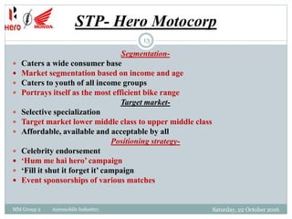 STP- Hero Motocorp
Saturday, 22 October 2016MM Group 2 Automobile Industtry
13
Segmentation-
 Caters a wide consumer base
 Market segmentation based on income and age
 Caters to youth of all income groups
 Portrays itself as the most efficient bike range
Target market-
 Selective specialization
 Target market lower middle class to upper middle class
 Affordable, available and acceptable by all
Positioning strategy-
 Celebrity endorsement
 ‘Hum me hai hero’ campaign
 ‘Fill it shut it forget it’ campaign
 Event sponsorships of various matches
 