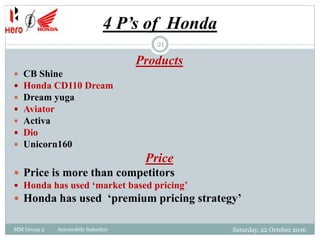 4 P’s of Honda
Saturday, 22 October 2016MM Group 2 Automobile Industtry
21
Products
 CB Shine
 Honda CD110 Dream
 Dream yuga
 Aviator
 Activa
 Dio
 Unicorn160
Price
 Price is more than competitors
 Honda has used ‘market based pricing’
 Honda has used ‘premium pricing strategy’
 