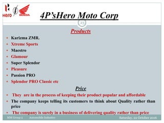 4P’sHero Moto Corp
Products
 Karizma ZMR.
 Xtreme Sports
 Maestro
 Glamour
 Super Splendor
 Pleasure
 Passion PRO
 Splendor PRO Classic etc
Price
 They are in the process of keeping their product popular and affordable
 The company keeps telling its customers to think about Quality rather than
price
 The company is surely in a business of delivering quality rather than price
Saturday, 22 October 2016
23
MM Group 2 Automobile Industtry
 