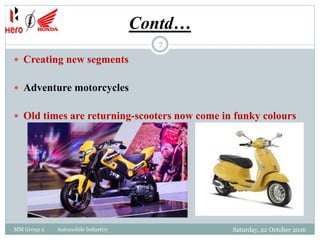 Contd…
 Creating new segments
 Adventure motorcycles
 Old times are returning-scooters now come in funky colours
7
MM Group 2 Automobile Industtry Saturday, 22 October 2016
 