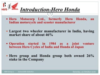 Introduction-Hero Honda
MM Group 2 Automobile Industtry
8
 Hero Motocorp Ltd., formerly Hero Honda, an
Indian motorcycle and scooter manufacturer
 Largest two wheeler manufacturer in India, having
market share of about 46%
 Operation started in 1984 as a joint venture
between Hero Cycles of India and Honda of Japan
 Hero group and Honda group both owned 26%
stake in the Company
Saturday, 22 October 2016
 