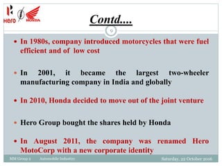 Contd....
MM Group 2 Automobile Industtry
9
 In 1980s, company introduced motorcycles that were fuel
efficient and of low cost
 In 2001, it became the largest two-wheeler
manufacturing company in India and globally
 In 2010, Honda decided to move out of the joint venture
 Hero Group bought the shares held by Honda
 In August 2011, the company was renamed Hero
MotoCorp with a new corporate identity
Saturday, 22 October 2016
 