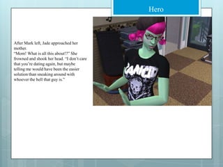 After Mark left, Jade approached her mother.“Mom! What is all this about!?” She frowned and shook her head. “I don’t care that you’re dating again, but maybe telling me would have been the easier solution than sneaking around with whoever the hell that guy is.”