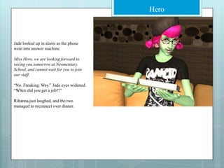 Jade looked up in alarm as the phone went into answer machine.Miss Hero, we are looking forward to seeing you tomorrow at Neomentary School, and cannot wait for you to join our staff.“No. Freaking. Way.” Jade eyes widened. “When did you get a job?!”Rihanna just laughed, and the two managed to reconnect over dinner.
