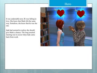 It was undeniable now, Ri was falling in love. She knew that Mark felt the same way. Somehow, she knew that he was the one.Jade had seemed to realize she should give Mark a chance. The long awaited meeting was to occur when Jade came back from work.