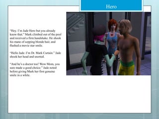 “Hey. I’m Jade Hero but you already know that.” Mark climbed out of the pool and received a firm handshake. He shook his mane of sopping blonde hair, and flashed a movie star smile.“Hello Jade. I’m Dr. Mark Curtain.” Jade shook her head and snorted.“And he’s a doctor too! Wow Mom, you sure made a good choice.” Jade noted before giving Mark her first genuine smile in a while.