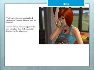 “Yeah Mark. Okay, see you in a bit. I love you too.” Sighing, Rihanna hung up the phone.Secrets were fun, but when a person they were being kept from finds out, that is absolutely no fun whatsoever.