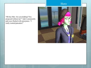 “Oh hey Mar- Are you kidding? You proposed without me?” Jade’s unnaturally pale eyes flashed with annoyance. “I really wanted pancakes!”