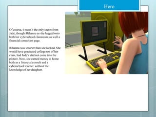 Of course, it wasn’t the only secret from Jade, thought Rihanna as she logged onto both her cyberschool classroom, as well a financial consultant page. Rihanna was smarter than she looked. She would have graduated college top of her class, had Jade’s dad not come into the picture. Now, she earned money at home both as a financial consult and a cyberschool teacher, without the knowledge of her daughter.