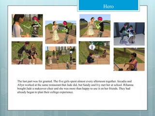 The last part was for granted. The five girls spent almost every afternoon together. Arcadia and Allyn worked at the same restaurant that Jade did, but Sandy and Ivy met her at school. Rihanna bought Jade a makeover chair and she was more than happy to use it on her friends. They had already began to plan their college experience.