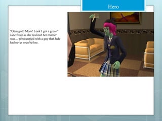 “Ohmigod! Mom! Look I got a grea-” Jade froze as she realized her mother was… preoccupied with a guy that Jade had never seen before.