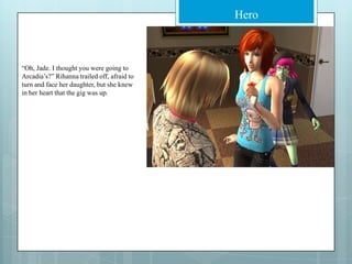 “Oh, Jade. I thought you were going to Arcadia’s?” Rihanna trailed off, afraid to turn and face her daughter, but she knew in her heart that the gig was up. 