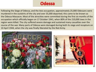 Following the Siege of Odessa, and the Axis occupation, approximately 25,000 Odessans were
murdered in the outskirts of the city and over 35,000 deported; this came to be known as
the Odessa Massacre. Most of the atrocities were committed during the first six months of the
occupation which officially began on 17 October 1941, when 80% of the 210,000 Jews in the
region were killed. The city suffered severe damage and sustained many casualties over the
course of the war. Many parts of Odessa were damaged during both its siege and recapture on
10 April 1944, when the city was finally liberated by the Red Army.
 