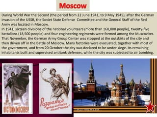 During World War the Second (the period from 22 June 1941, to 9 May 1945), after the German
invasion of the USSR, the Soviet State Defense Committee and the General Staff of the Red
Army was located in Moscow.
In 1941, sixteen divisions of the national volunteers (more than 160,000 people), twenty-five
battalions (18,500 people) and four engineering regiments were formed among the Muscovites.
That November, the German Army Group Center was stopped at the outskirts of the city and
then driven off in the Battle of Moscow. Many factories were evacuated, together with most of
the government, and from 20 October the city was declared to be under siege. Its remaining
inhabitants built and supervised antitank defenses, while the city was subjected to air bombing.
 