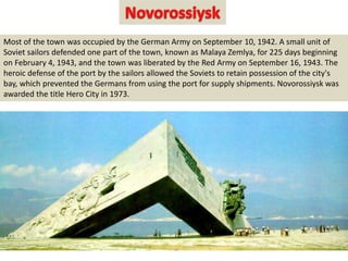 Most of the town was occupied by the German Army on September 10, 1942. A small unit of
Soviet sailors defended one part of the town, known as Malaya Zemlya, for 225 days beginning
on February 4, 1943, and the town was liberated by the Red Army on September 16, 1943. The
heroic defense of the port by the sailors allowed the Soviets to retain possession of the city's
bay, which prevented the Germans from using the port for supply shipments. Novorossiysk was
awarded the title Hero City in 1973.
 