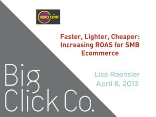 Faster, Lighter, Cheaper:
Increasing ROAS for SMB
Ecommerce
Lisa Raehsler
April 8, 2013
 