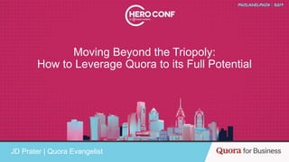 Moving Beyond the Triopoly:
How to Leverage Quora to its Full Potential
JD Prater | Quora Evangelist
 