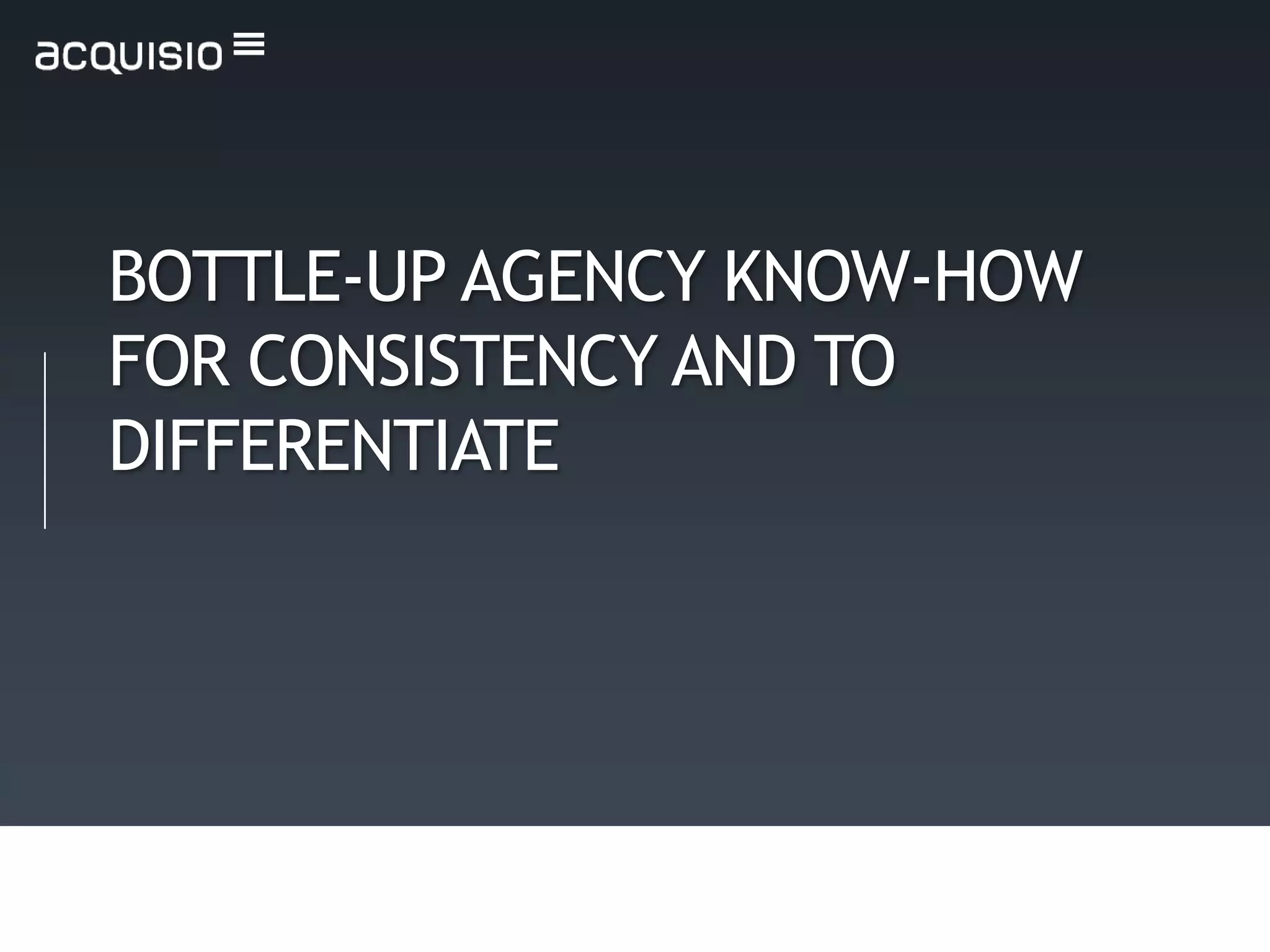 BOTTLE-UP AGENCY KNOW-HOW
FOR CONSISTENCY AND TO
DIFFERENTIATE
 