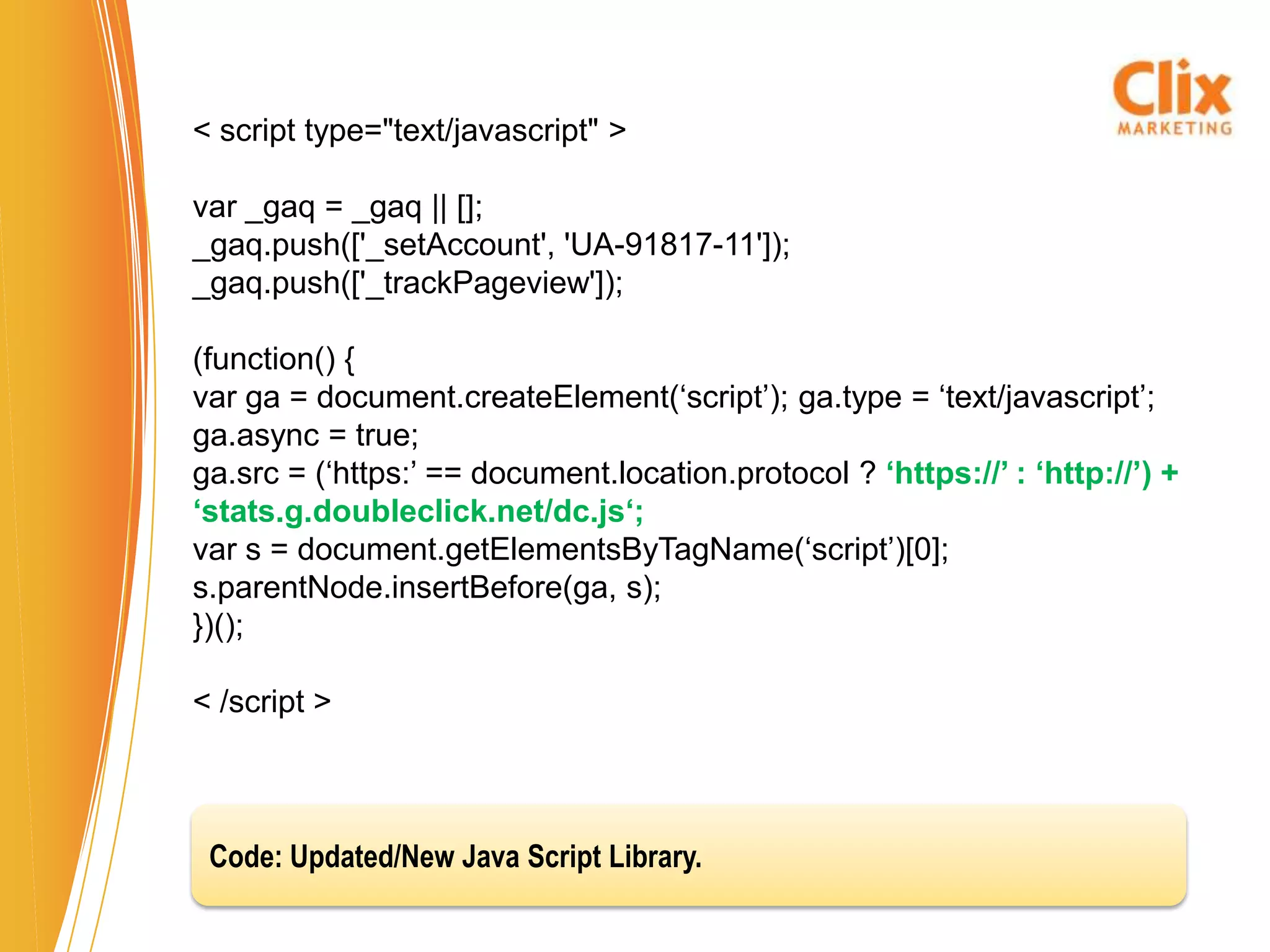 < script type="text/javascript" >

var _gaq = _gaq || [];
_gaq.push(['_setAccount', 'UA-91817-11']);
_gaq.push(['_trackPageview']);

(function() {
var ga = document.createElement(‘script’); ga.type = ‘text/javascript’;
ga.async = true;
ga.src = (‘https:’ == document.location.protocol ? ‘https://’ : ‘http://’) +
‘stats.g.doubleclick.net/dc.js‘;
var s = document.getElementsByTagName(‘script’)[0];
s.parentNode.insertBefore(ga, s);
})();

< /script >



 Code: Updated/New Java Script Library.
 