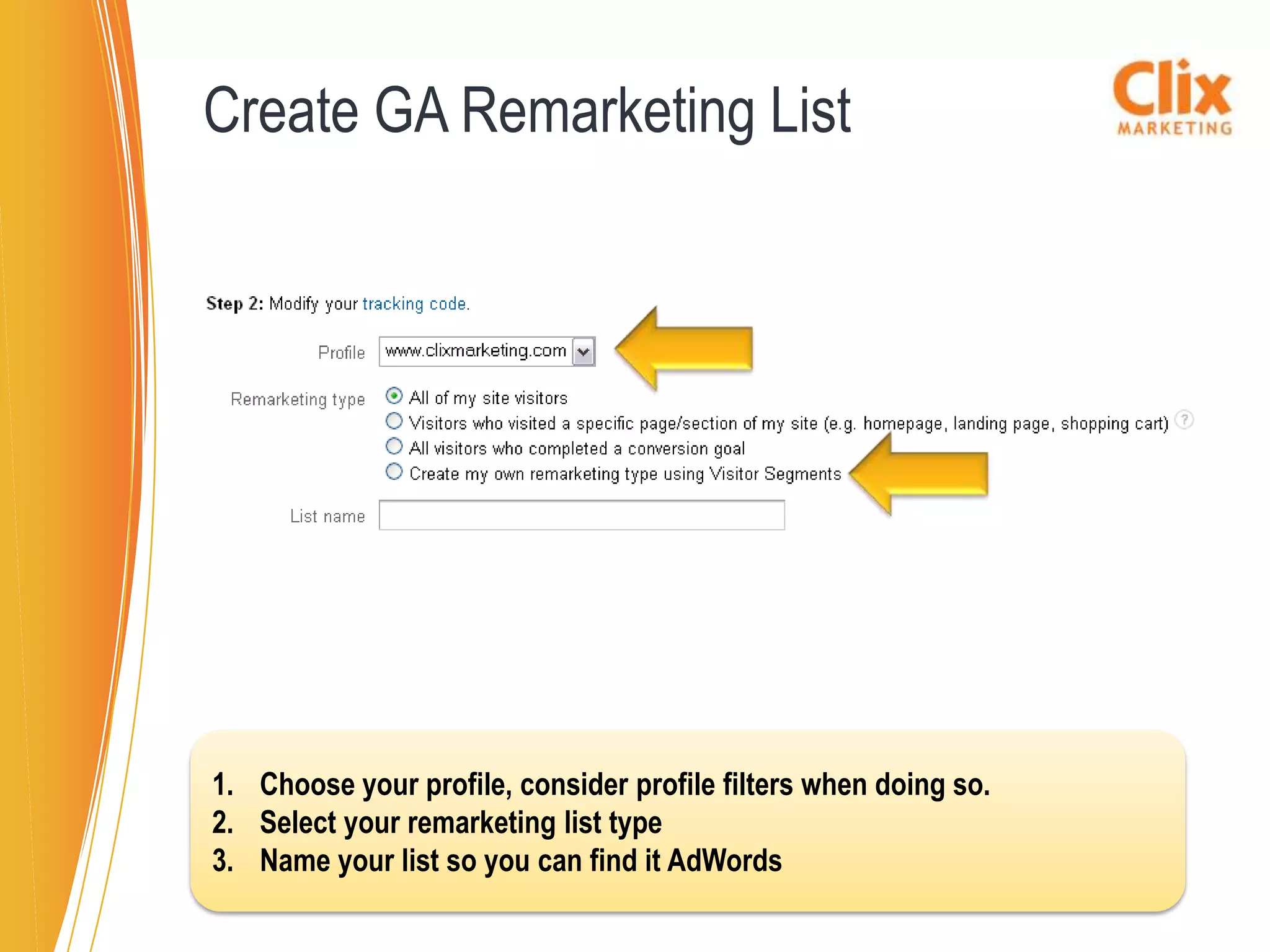 Create GA Remarketing List




1. Choose your profile, consider profile filters when doing so.
2. Select your remarketing list type
3. Name your list so you can find it AdWords
 